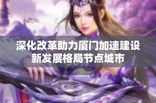 深化改革助力厦门加速建设新发展格局节点城市