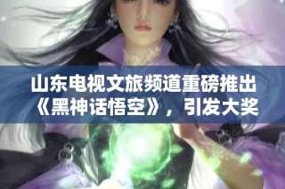 山东电视文旅频道重磅推出《黑神话悟空》，引发大奖期待