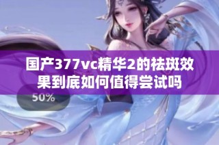 国产377vc精华2的祛斑效果到底如何值得尝试吗