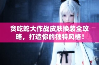 贪吃蛇大作战皮肤换装全攻略，打造你的独特风格！