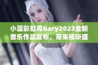 小蓝彩虹男Gary2023全新音乐作品发布，带来视听盛宴