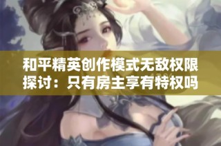 和平精英创作模式无敌权限探讨：只有房主享有特权吗
