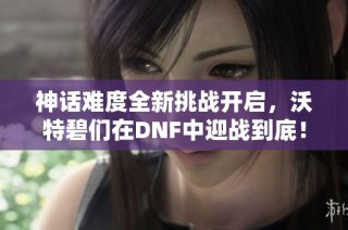 神话难度全新挑战开启，沃特碧们在DNF中迎战到底！