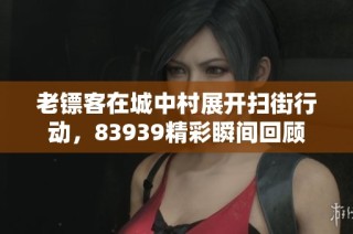 老镖客在城中村展开扫街行动，83939精彩瞬间回顾