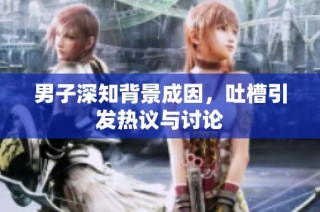 男子深知背景成因，吐槽引发热议与讨论