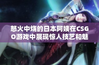 怒火中烧的日本阿姨在CSGO游戏中展现惊人技艺和魅力