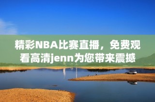 精彩NBA比赛直播，免费观看高清jenn为您带来震撼体验