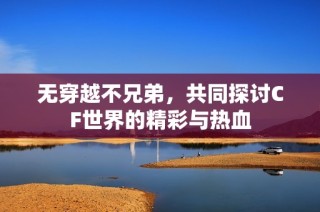 无穿越不兄弟，共同探讨CF世界的精彩与热血