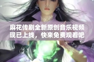 麻花传剧全新原创音乐视频现已上线，快来免费观看吧