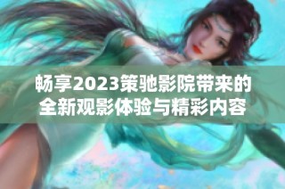 畅享2023策驰影院带来的全新观影体验与精彩内容