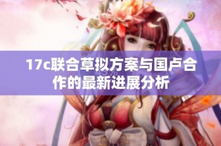 17c联合草拟方案与国卢合作的最新进展分析