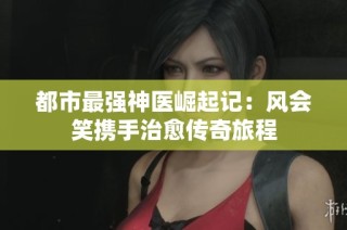 都市最强神医崛起记：风会笑携手治愈传奇旅程
