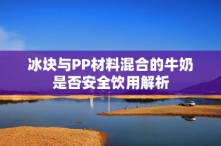 冰块与PP材料混合的牛奶是否安全饮用解析