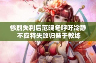 惨烈失利后范晓冬呼吁冷静 不应将失败归咎于教练