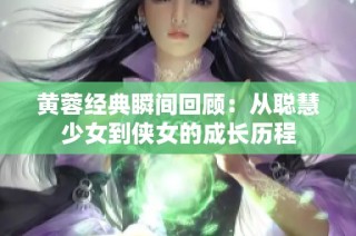 黄蓉经典瞬间回顾：从聪慧少女到侠女的成长历程