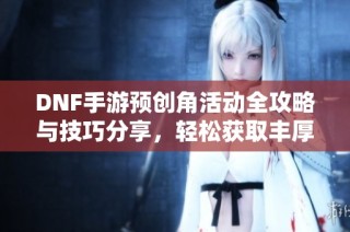 DNF手游预创角活动全攻略与技巧分享，轻松获取丰厚奖励