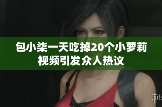 包小柒一天吃掉20个小萝莉视频引发众人热议