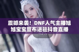 震撼来袭！DNF人气主播旭旭宝宝宣布进驻抖音直播