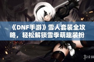 《DNF手游》雪人套装全攻略，轻松解锁雪季萌趣装扮秘籍