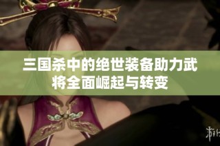 三国杀中的绝世装备助力武将全面崛起与转变