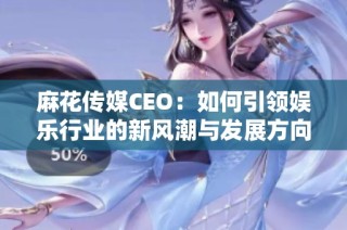 麻花传媒CEO：如何引领娱乐行业的新风潮与发展方向