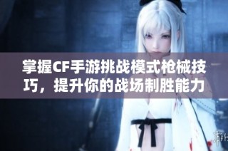 掌握CF手游挑战模式枪械技巧，提升你的战场制胜能力