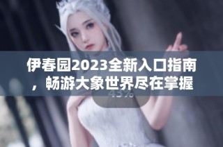 伊春园2023全新入口指南，畅游大象世界尽在掌握