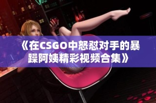 《在CSGO中怒怼对手的暴躁阿姨精彩视频合集》