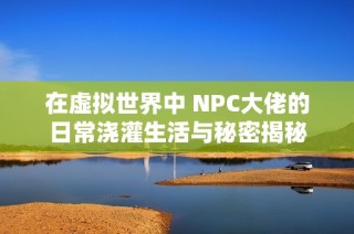 在虚拟世界中 NPC大佬的日常浇灌生活与秘密揭秘