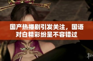 国产热播剧引发关注，国语对白精彩纷呈不容错过