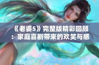 《老婆5》完整版精彩回顾：家庭喜剧带来的欢笑与感动