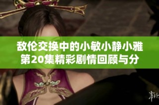 敌伦交换中的小敏小静小雅第20集精彩剧情回顾与分析