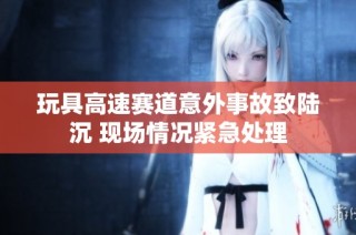 玩具高速赛道意外事故致陆沉 现场情况紧急处理