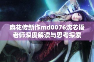 麻花传新作md0076沈芯语老师深度解读与思考探索