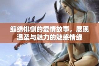 缠绵悱恻的爱情故事，展现温柔与魅力的魅惑情缘