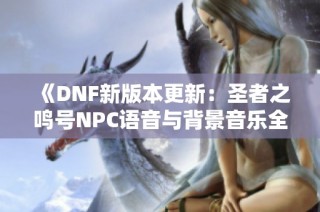 《DNF新版本更新：圣者之鸣号NPC语音与背景音乐全收录》