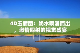 4D玉蒲团：奶水喷涌而出，激情四射的视觉盛宴