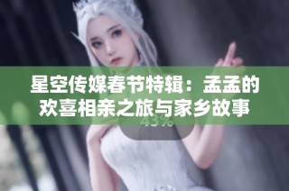 星空传媒春节特辑：孟孟的欢喜相亲之旅与家乡故事