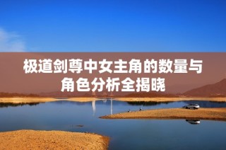 极道剑尊中女主角的数量与角色分析全揭晓