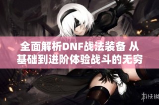 全面解析DNF战法装备 从基础到进阶体验战斗的无穷魅力