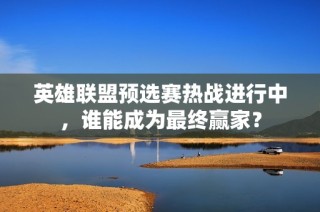 英雄联盟预选赛热战进行中，谁能成为最终赢家？