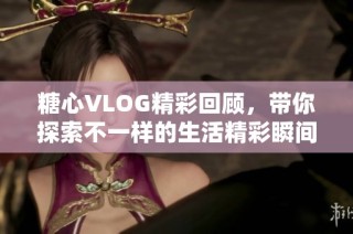 糖心VLOG精彩回顾，带你探索不一样的生活精彩瞬间