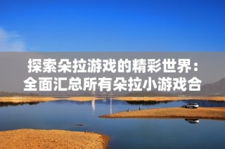 探索朵拉游戏的精彩世界：全面汇总所有朵拉小游戏合集