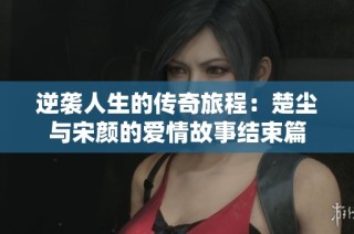 逆袭人生的传奇旅程：楚尘与宋颜的爱情故事结束篇