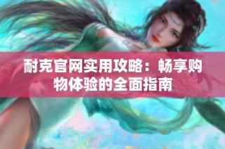 耐克官网实用攻略：畅享购物体验的全面指南