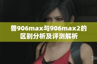 兽906max与906max2的区别分析及评测解析