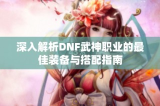 深入解析DNF武神职业的最佳装备与搭配指南