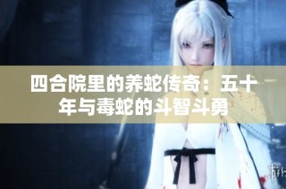 四合院里的养蛇传奇：五十年与毒蛇的斗智斗勇