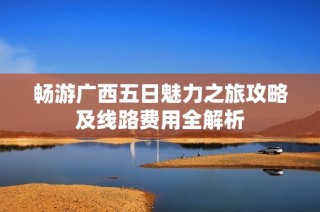 畅游广西五日魅力之旅攻略及线路费用全解析