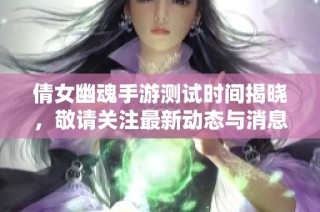 倩女幽魂手游测试时间揭晓，敬请关注最新动态与消息